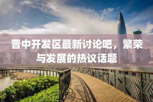晋中开发区最新讨论吧，繁荣与发展的热议话题