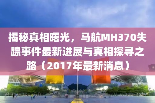 揭秘真相曙光，马航MH370失踪事件最新进展与真相探寻之路（2017年最新消息）