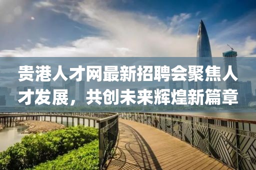 贵港人才网最新招聘会聚焦人才发展，共创未来辉煌新篇章