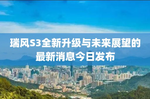 瑞风S3全新升级与未来展望的最新消息今日发布