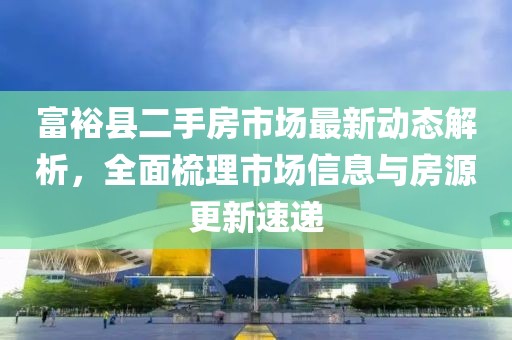 富裕县二手房市场最新动态解析，全面梳理市场信息与房源更新速递