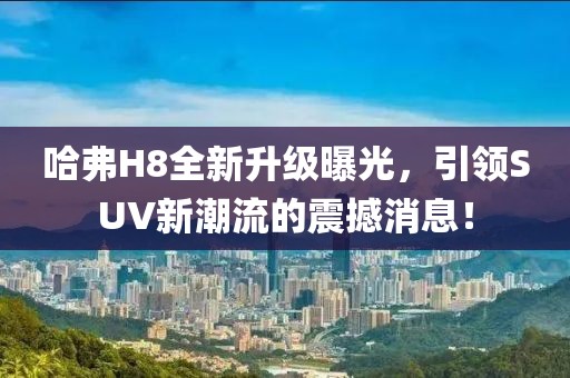 哈弗H8全新升级曝光，引领SUV新潮流的震撼消息！