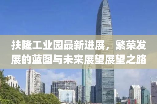 扶隆工业园最新进展，繁荣发展的蓝图与未来展望展望之路
