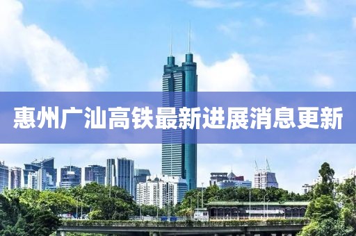 惠州广汕高铁最新进展消息更新