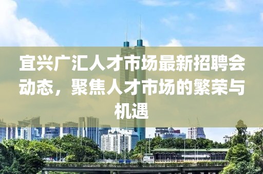 宜兴广汇人才市场最新招聘会动态，聚焦人才市场的繁荣与机遇