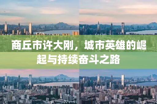 商丘市许大刚，城市英雄的崛起与持续奋斗之路