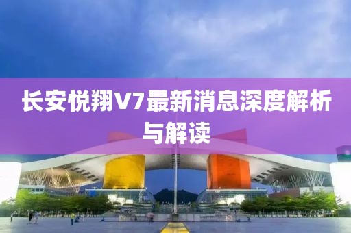 长安悦翔V7最新消息深度解析与解读