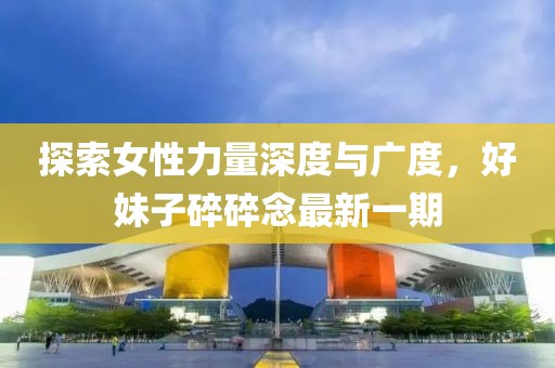 探索女性力量深度与广度，好妹子碎碎念最新一期