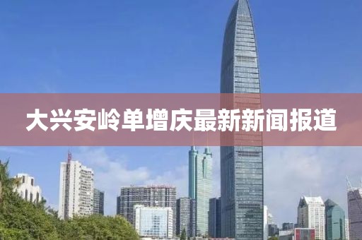 大兴安岭单增庆最新新闻报道