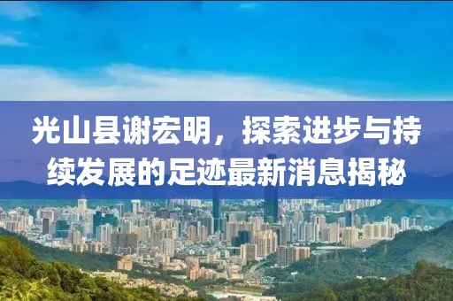 光山县谢宏明，探索进步与持续发展的足迹最新消息揭秘