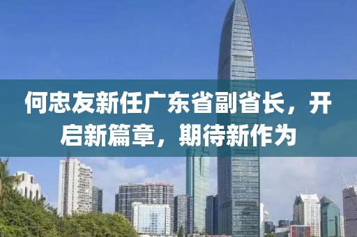 何忠友新任广东省副省长，开启新篇章，期待新作为