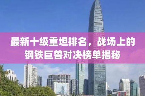 最新十级重坦排名，战场上的钢铁巨兽对决榜单揭秘