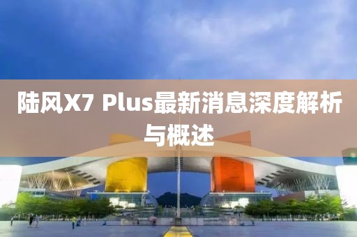 陆风X7 Plus最新消息深度解析与概述