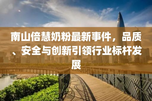 南山倍慧奶粉最新事件，品质、安全与创新引领行业标杆发展