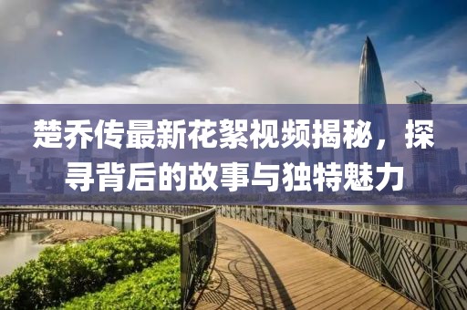 楚乔传最新花絮视频揭秘，探寻背后的故事与独特魅力