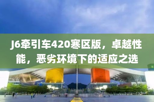 J6牵引车420寒区版，卓越性能，恶劣环境下的适应之选