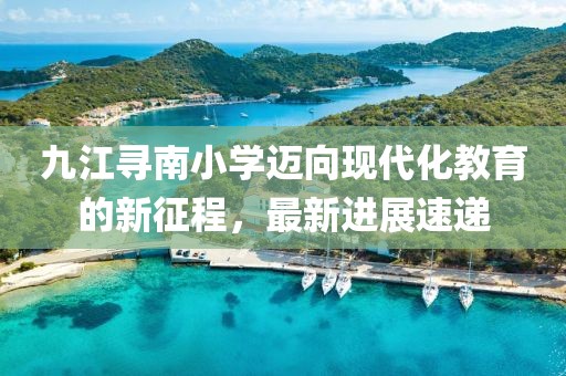 九江寻南小学迈向现代化教育的新征程，最新进展速递
