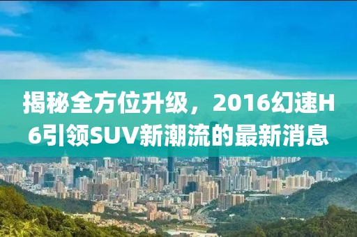 揭秘全方位升级，2016幻速H6引领SUV新潮流的最新消息