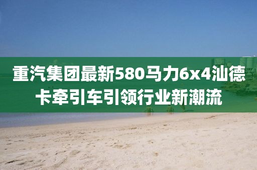重汽集团最新580马力6x4汕德卡牵引车引领行业新潮流