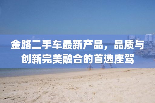 金路二手车最新产品，品质与创新完美融合的首选座驾