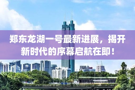 郑东龙湖一号最新进展，揭开新时代的序幕启航在即！