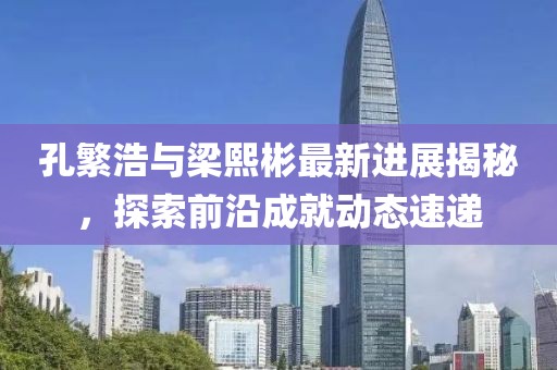 孔繁浩与梁熙彬最新进展揭秘，探索前沿成就动态速递