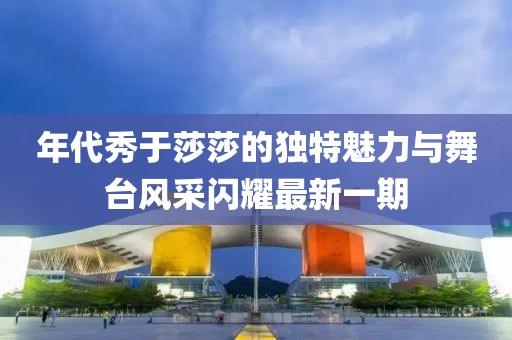 年代秀于莎莎的独特魅力与舞台风采闪耀最新一期