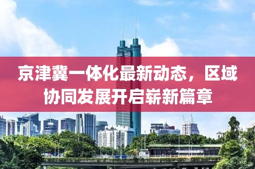 京津冀一体化最新动态，区域协同发展开启崭新篇章