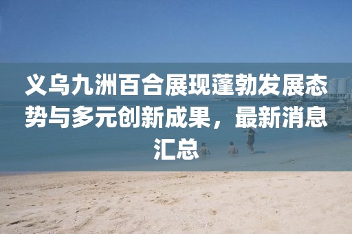 义乌九洲百合展现蓬勃发展态势与多元创新成果，最新消息汇总