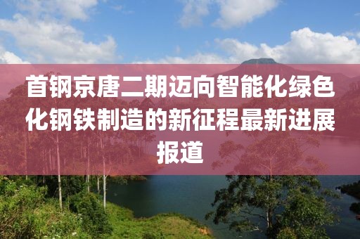首钢京唐二期迈向智能化绿色化钢铁制造的新征程最新进展报道