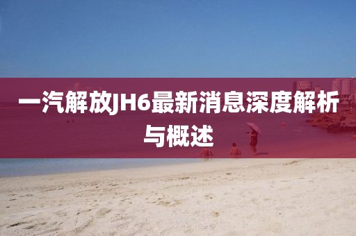 一汽解放JH6最新消息深度解析与概述