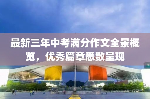 最新三年中考满分作文全景概览，优秀篇章悉数呈现
