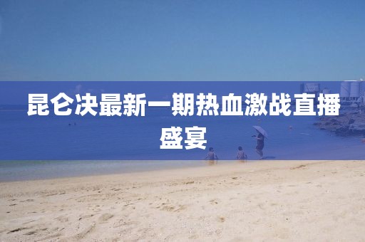昆仑决最新一期热血激战直播盛宴