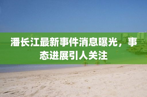 潘长江最新事件消息曝光，事态进展引人关注