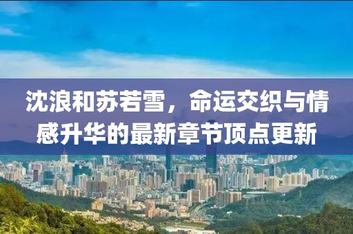 沈浪和苏若雪，命运交织与情感升华的最新章节顶点更新