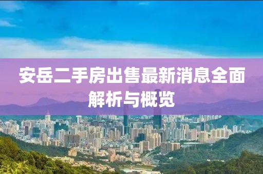 安岳二手房出售最新消息全面解析与概览
