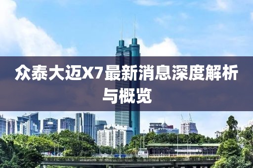 众泰大迈X7最新消息深度解析与概览