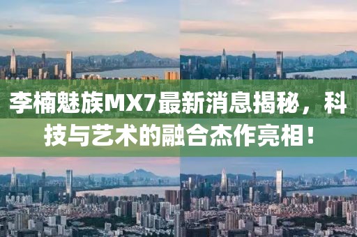 李楠魅族MX7最新消息揭秘，科技与艺术的融合杰作亮相！
