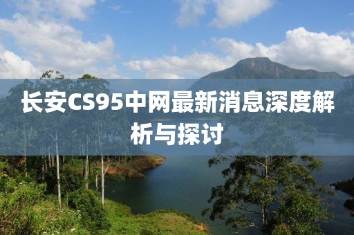 长安CS95中网最新消息深度解析与探讨