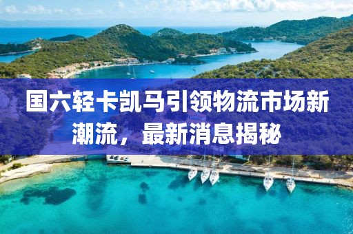 国六轻卡凯马引领物流市场新潮流，最新消息揭秘