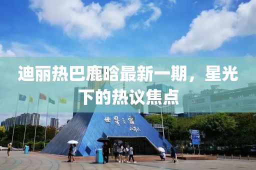 迪丽热巴鹿晗最新一期，星光下的热议焦点