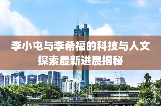 李小屯与李希福的科技与人文探索最新进展揭秘