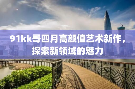 91kk哥四月高颜值艺术新作，探索新领域的魅力