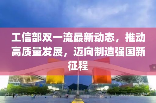 工信部双一流最新动态，推动高质量发展，迈向制造强国新征程