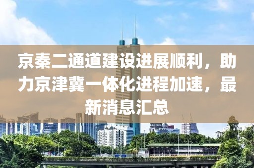 京秦二通道建设进展顺利，助力京津冀一体化进程加速，最新消息汇总
