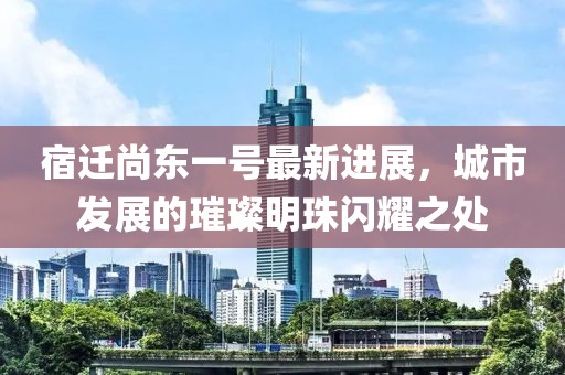 宿迁尚东一号最新进展，城市发展的璀璨明珠闪耀之处