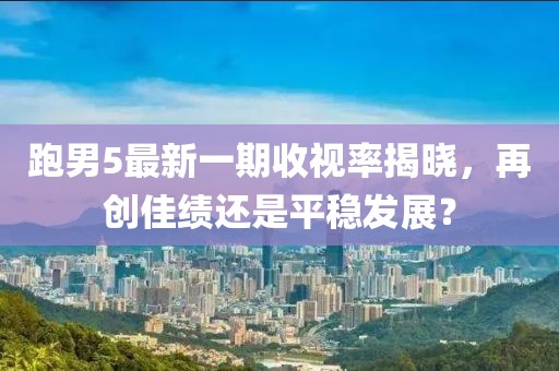 跑男5最新一期收视率揭晓，再创佳绩还是平稳发展？