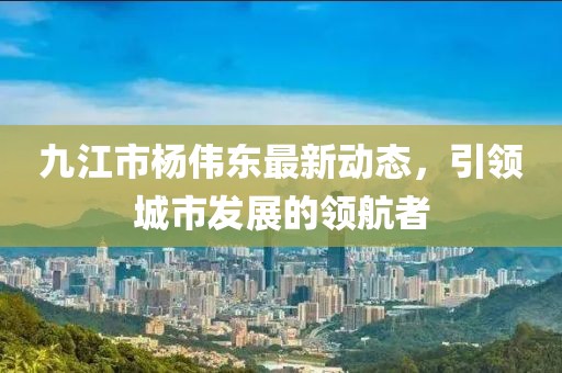 九江市杨伟东最新动态，引领城市发展的领航者