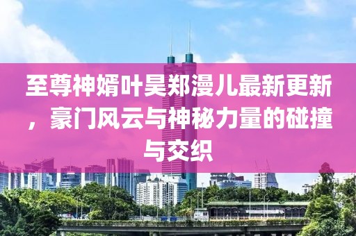 至尊神婿叶昊郑漫儿最新更新，豪门风云与神秘力量的碰撞与交织