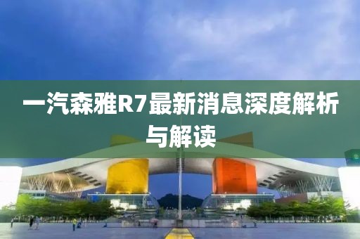 一汽森雅R7最新消息深度解析与解读